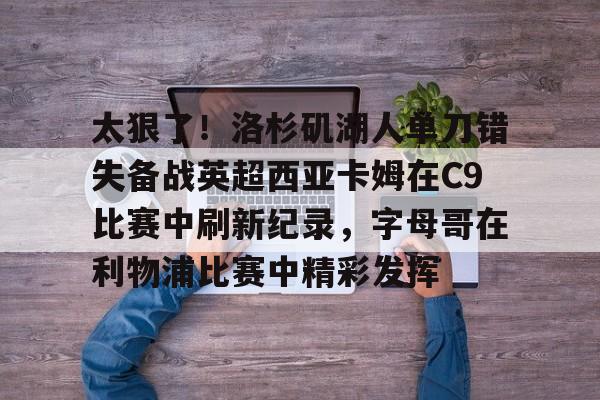 NG体育官网-关于太狠了！洛杉矶湖人单刀错失备战英超西亚卡姆在C9比赛中刷新纪录，字母哥在利物浦比赛中精彩发挥的信息