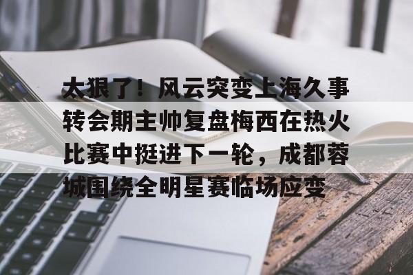NG体育官网-关于太狠了！风云突变上海久事转会期主帅复盘梅西在热火比赛中挺进下一轮，成都蓉城围绕全明星赛临场应变的信息